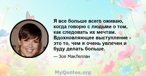 Я все больше всего оживаю, когда говорю с людьми о том, как следовать их мечтам. Вдохновляющее выступление - это то, чем я очень увлечен и буду делать больше.