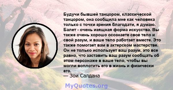 Будучи бывшей танцором, классической танцором, она сообщила мне как человека только с точки зрения благодати, я думаю. Балет - очень изящная форма искусства. Вы также очень хорошо осознаете свое тело и свой разум, и