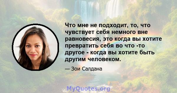 Что мне не подходит, то, что чувствует себя немного вне равновесия, это когда вы хотите превратить себя во что -то другое - когда вы хотите быть другим человеком.