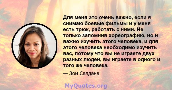 Для меня это очень важно, если я снимаю боевые фильмы и у меня есть трюк, работать с ними. Не только запомнив хореографию, но и важно изучить этого человека, и для этого человека необходимо изучить вас, потому что вы не 