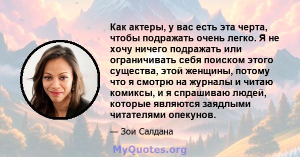 Как актеры, у вас есть эта черта, чтобы подражать очень легко. Я не хочу ничего подражать или ограничивать себя поиском этого существа, этой женщины, потому что я смотрю на журналы и читаю комиксы, и я спрашиваю людей,