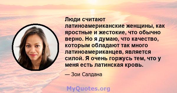 Люди считают латиноамериканские женщины, как яростные и жестокие, что обычно верно. Но я думаю, что качество, которым обладают так много латиноамериканцев, является силой. Я очень горжусь тем, что у меня есть латинская