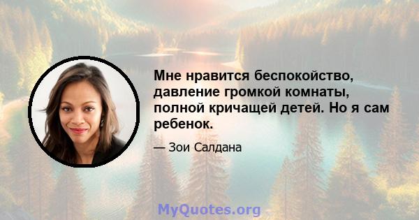 Мне нравится беспокойство, давление громкой комнаты, полной кричащей детей. Но я сам ребенок.