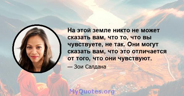 На этой земле никто не может сказать вам, что то, что вы чувствуете, не так. Они могут сказать вам, что это отличается от того, что они чувствуют.