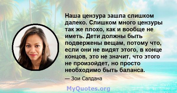 Наша цензура зашла слишком далеко. Слишком много цензуры так же плохо, как и вообще не иметь. Дети должны быть подвержены вещам, потому что, если они не видят этого, в конце концов, это не значит, что этого не