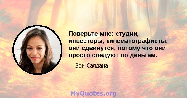 Поверьте мне: студии, инвесторы, кинематографисты, они сдвинутся, потому что они просто следуют по деньгам.