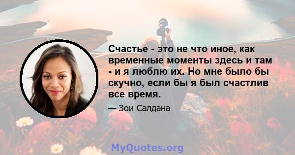 Счастье - это не что иное, как временные моменты здесь и там - и я люблю их. Но мне было бы скучно, если бы я был счастлив все время.