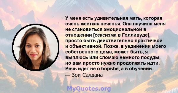 У меня есть удивительная мать, которая очень жесткая печенья. Она научила меня не становиться эмоциональной в отношении [сексизма в Голливуде], просто быть действительно практичной и объективной. Позже, в уединении