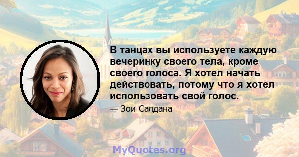 В танцах вы используете каждую вечеринку своего тела, кроме своего голоса. Я хотел начать действовать, потому что я хотел использовать свой голос.