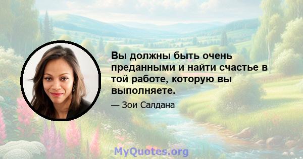 Вы должны быть очень преданными и найти счастье в той работе, которую вы выполняете.