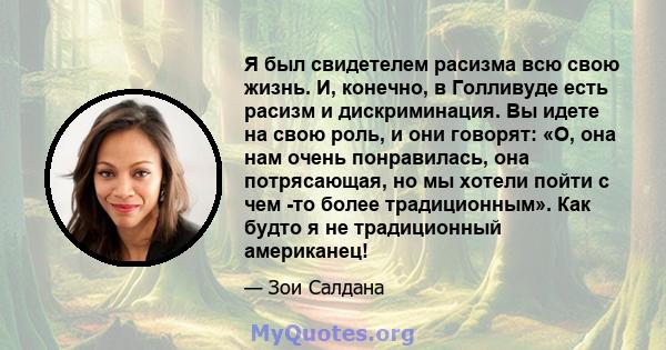 Я был свидетелем расизма всю свою жизнь. И, конечно, в Голливуде есть расизм и дискриминация. Вы идете на свою роль, и они говорят: «О, она нам очень понравилась, она потрясающая, но мы хотели пойти с чем -то более