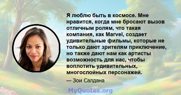 Я люблю быть в космосе. Мне нравится, когда мне бросают вызов отличным ролям, что такая компания, как Marvel, создает удивительные фильмы, которые не только дают зрителям приключение, но также дают нам как артисты