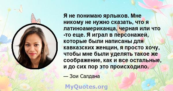 Я не понимаю ярлыков. Мне никому не нужно сказать, что я латиноамериканца, черная или что -то еще. Я играл в персонажей, которые были написаны для кавказских женщин, я просто хочу, чтобы мне были уделять такое же