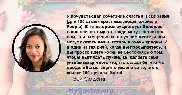 Я почувствовал сочетание счастья и смирения [для 100 самых красивых людей журнала People]. В то же время существует большое давление, потому что люди могут подойти к вам, чьи намерения не в лучшем месте, и они могут