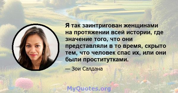 Я так заинтригован женщинами на протяжении всей истории, где значение того, что они представляли в то время, скрыто тем, что человек спас их, или они были проститутками.