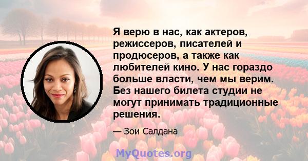 Я верю в нас, как актеров, режиссеров, писателей и продюсеров, а также как любителей кино. У нас гораздо больше власти, чем мы верим. Без нашего билета студии не могут принимать традиционные решения.