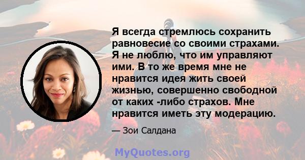 Я всегда стремлюсь сохранить равновесие со своими страхами. Я не люблю, что им управляют ими. В то же время мне не нравится идея жить своей жизнью, совершенно свободной от каких -либо страхов. Мне нравится иметь эту