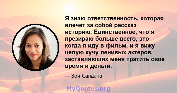 Я знаю ответственность, которая влечет за собой рассказ историю. Единственное, что я презираю больше всего, это когда я иду в фильм, и я вижу целую кучу ленивых актеров, заставляющих меня тратить свое время и деньги.