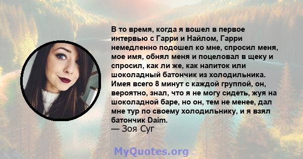 В то время, когда я вошел в первое интервью с Гарри и Найлом, Гарри немедленно подошел ко мне, спросил меня, мое имя, обнял меня и поцеловал в щеку и спросил, как ли же, как напиток или шоколадный батончик из