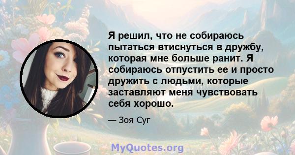 Я решил, что не собираюсь пытаться втиснуться в дружбу, которая мне больше ранит. Я собираюсь отпустить ее и просто дружить с людьми, которые заставляют меня чувствовать себя хорошо.