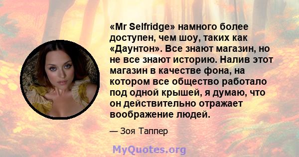 «Mr Selfridge» намного более доступен, чем шоу, таких как «Даунтон». Все знают магазин, но не все знают историю. Налив этот магазин в качестве фона, на котором все общество работало под одной крышей, я думаю, что он