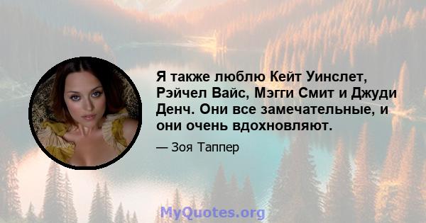 Я также люблю Кейт Уинслет, Рэйчел Вайс, Мэгги Смит и Джуди Денч. Они все замечательные, и они очень вдохновляют.