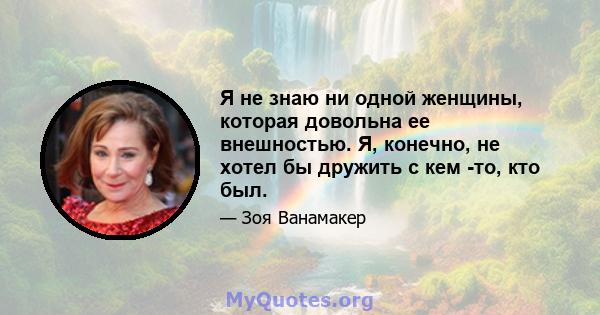 Я не знаю ни одной женщины, которая довольна ее внешностью. Я, конечно, не хотел бы дружить с кем -то, кто был.