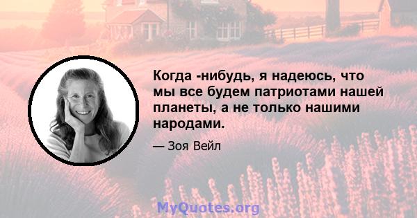 Когда -нибудь, я надеюсь, что мы все будем патриотами нашей планеты, а не только нашими народами.