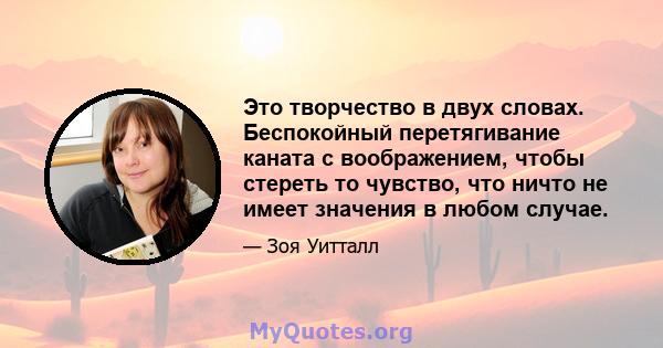 Это творчество в двух словах. Беспокойный перетягивание каната с воображением, чтобы стереть то чувство, что ничто не имеет значения в любом случае.