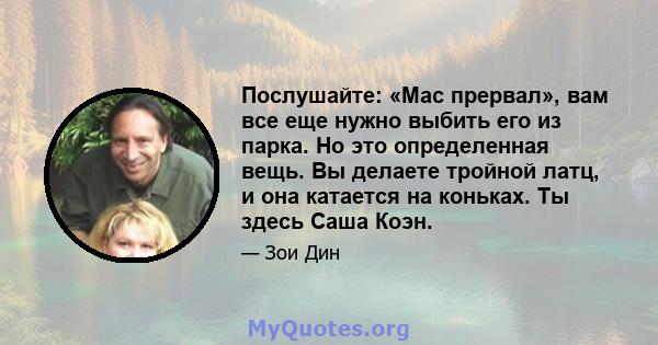 Послушайте: «Mac прервал», вам все еще нужно выбить его из парка. Но это определенная вещь. Вы делаете тройной латц, и она катается на коньках. Ты здесь Саша Коэн.