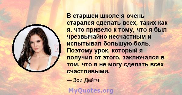 В старшей школе я очень старался сделать всех, таких как я, что привело к тому, что я был чрезвычайно несчастным и испытывал большую боль. Поэтому урок, который я получил от этого, заключался в том, что я не могу