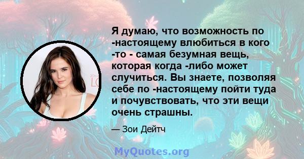 Я думаю, что возможность по -настоящему влюбиться в кого -то - самая безумная вещь, которая когда -либо может случиться. Вы знаете, позволяя себе по -настоящему пойти туда и почувствовать, что эти вещи очень страшны.