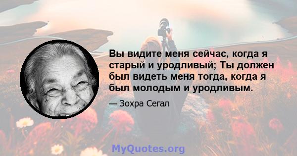 Вы видите меня сейчас, когда я старый и уродливый; Ты должен был видеть меня тогда, когда я был молодым и уродливым.