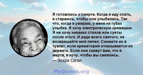 Я готовлюсь к смерти. Когда я иду спать, я стараюсь, чтобы они улыбались. Так что, когда я умираю, у меня на губах улыбка. Я хочу электрическую кремацию. Я не хочу никаких стихов или суеты после этого. И ради всего