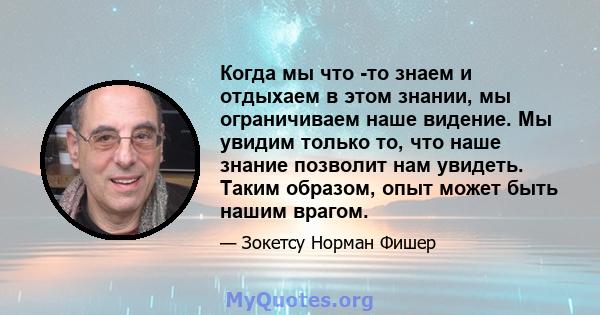 Когда мы что -то знаем и отдыхаем в этом знании, мы ограничиваем наше видение. Мы увидим только то, что наше знание позволит нам увидеть. Таким образом, опыт может быть нашим врагом.