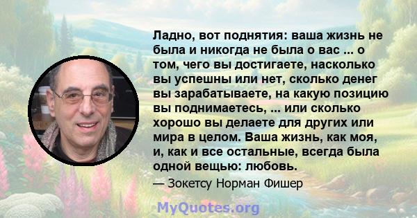 Ладно, вот поднятия: ваша жизнь не была и никогда не была о вас ... о том, чего вы достигаете, насколько вы успешны или нет, сколько денег вы зарабатываете, на какую позицию вы поднимаетесь, ... или сколько хорошо вы