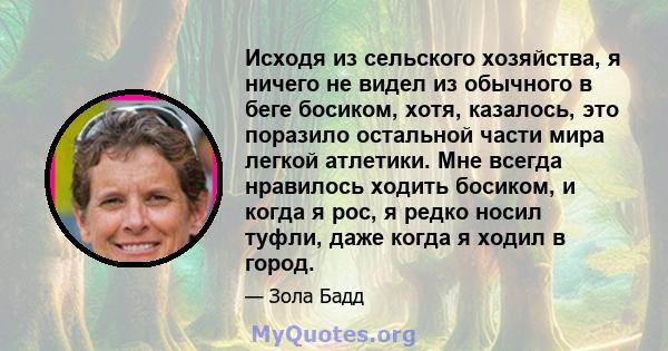 Исходя из сельского хозяйства, я ничего не видел из обычного в беге босиком, хотя, казалось, это поразило остальной части мира легкой атлетики. Мне всегда нравилось ходить босиком, и когда я рос, я редко носил туфли,