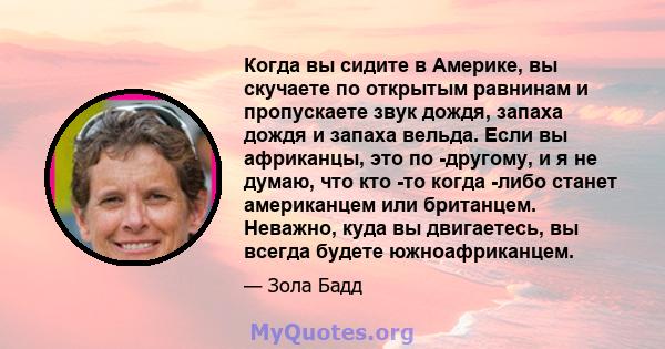 Когда вы сидите в Америке, вы скучаете по открытым равнинам и пропускаете звук дождя, запаха дождя и запаха вельда. Если вы африканцы, это по -другому, и я не думаю, что кто -то когда -либо станет американцем или