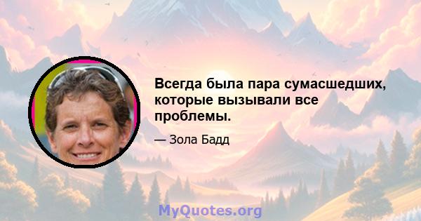 Всегда была пара сумасшедших, которые вызывали все проблемы.