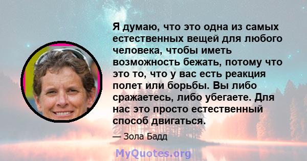 Я думаю, что это одна из самых естественных вещей для любого человека, чтобы иметь возможность бежать, потому что это то, что у вас есть реакция полет или борьбы. Вы либо сражаетесь, либо убегаете. Для нас это просто