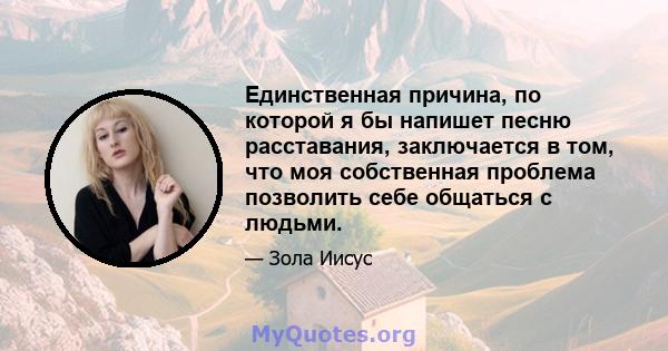 Единственная причина, по которой я бы напишет песню расставания, заключается в том, что моя собственная проблема позволить себе общаться с людьми.