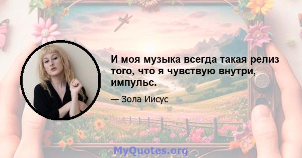 И моя музыка всегда такая релиз того, что я чувствую внутри, импульс.