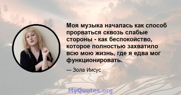 Моя музыка началась как способ прорваться сквозь слабые стороны - как беспокойство, которое полностью захватило всю мою жизнь, где я едва мог функционировать.