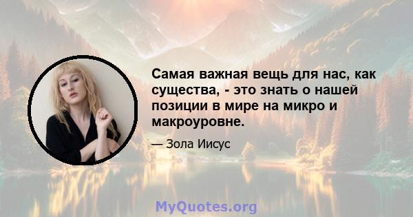 Самая важная вещь для нас, как существа, - это знать о нашей позиции в мире на микро и макроуровне.