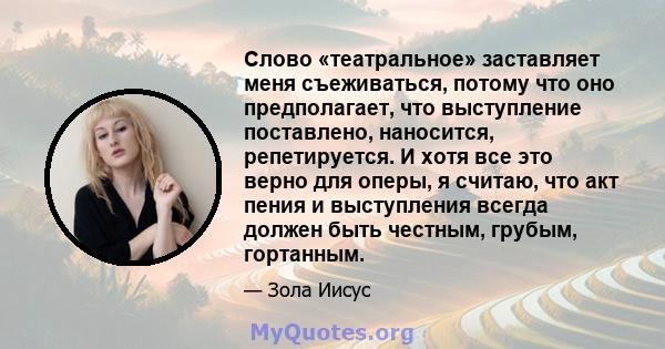 Слово «театральное» заставляет меня съеживаться, потому что оно предполагает, что выступление поставлено, наносится, репетируется. И хотя все это верно для оперы, я считаю, что акт пения и выступления всегда должен быть 