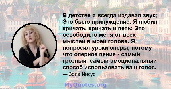 В детстве я всегда издавал звук; Это было принуждение. Я любил кричать, кричать и петь; Это освободило меня от всех мыслей в моей голове. Я попросил уроки оперы, потому что оперное пение - самый грозный, самый