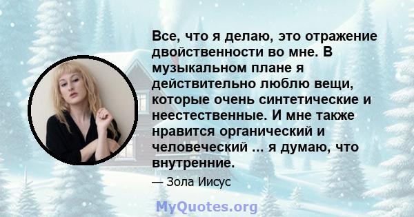 Все, что я делаю, это отражение двойственности во мне. В музыкальном плане я действительно люблю вещи, которые очень синтетические и неестественные. И мне также нравится органический и человеческий ... я думаю, что