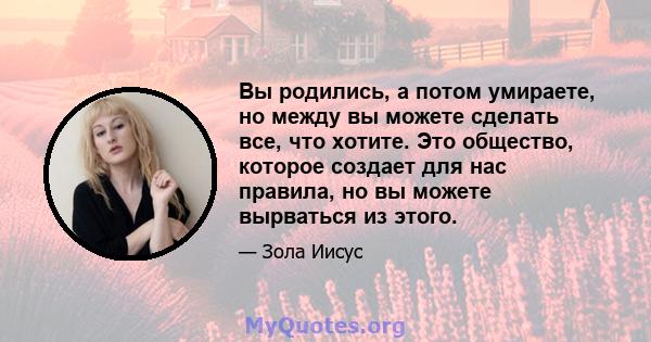 Вы родились, а потом умираете, но между вы можете сделать все, что хотите. Это общество, которое создает для нас правила, но вы можете вырваться из этого.