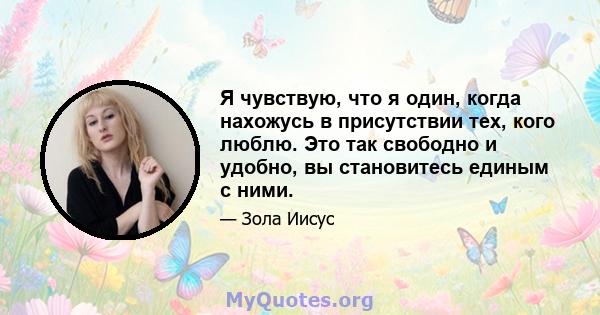 Я чувствую, что я один, когда нахожусь в присутствии тех, кого люблю. Это так свободно и удобно, вы становитесь единым с ними.