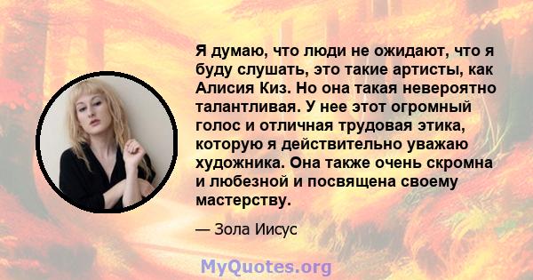 Я думаю, что люди не ожидают, что я буду слушать, это такие артисты, как Алисия Киз. Но она такая невероятно талантливая. У нее этот огромный голос и отличная трудовая этика, которую я действительно уважаю художника.